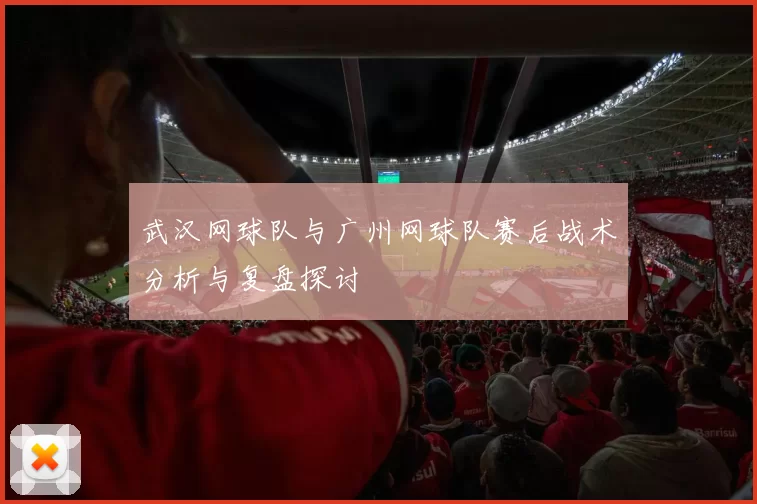 武汉网球队与广州网球队赛后战术分析与复盘探讨