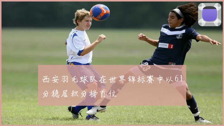 西安羽毛球队在世界锦标赛中以61分稳居积分榜首位