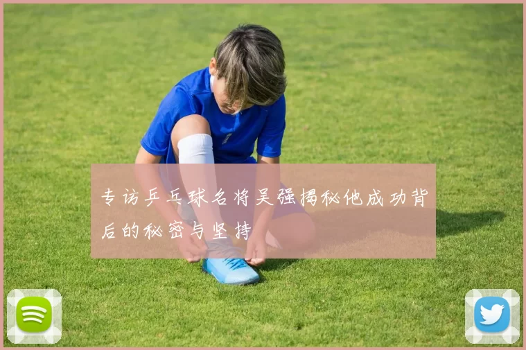 专访乒乓球名将吴强揭秘他成功背后的秘密与坚持