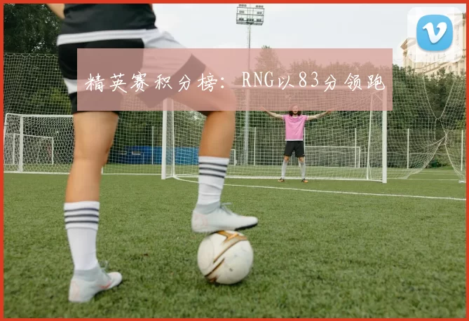 精英赛积分榜：RNG以83分领跑