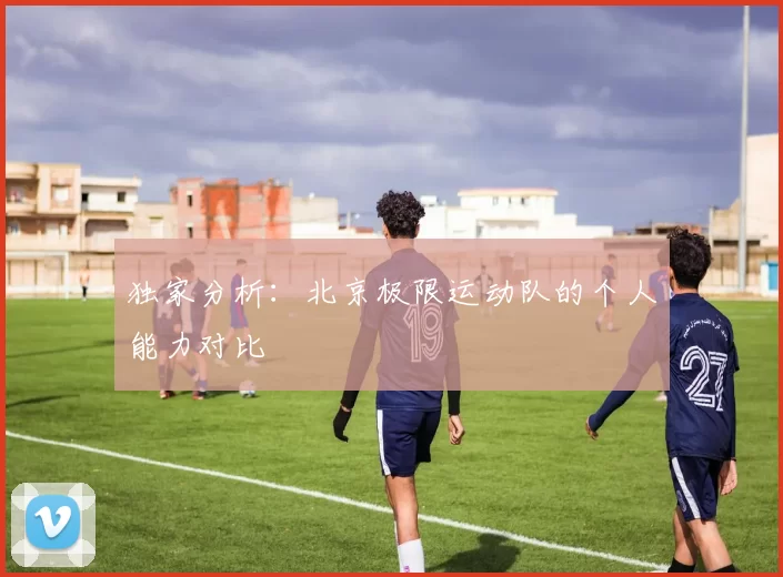 独家分析：北京极限运动队的个人能力对比