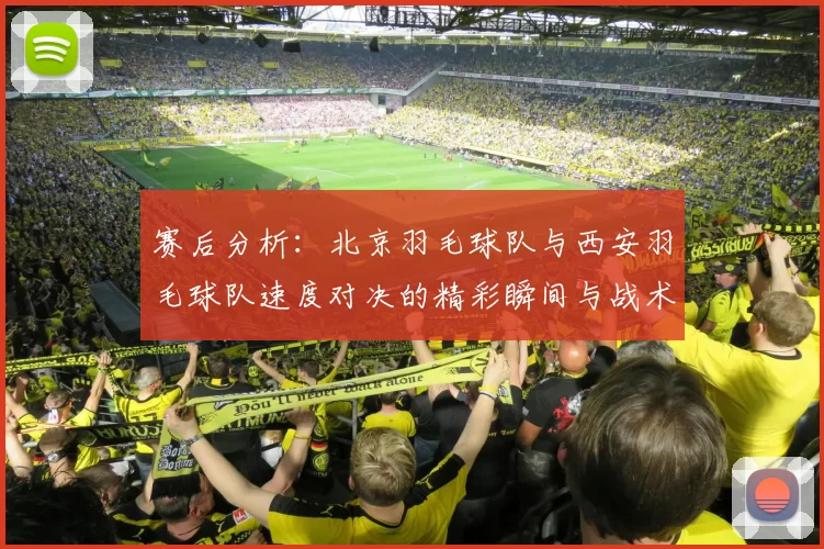 赛后分析：北京羽毛球队与西安羽毛球队速度对决的精彩瞬间与战术解析